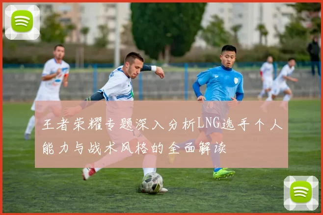 王者荣耀专题深入分析LNG选手个人能力与战术风格的全面解读