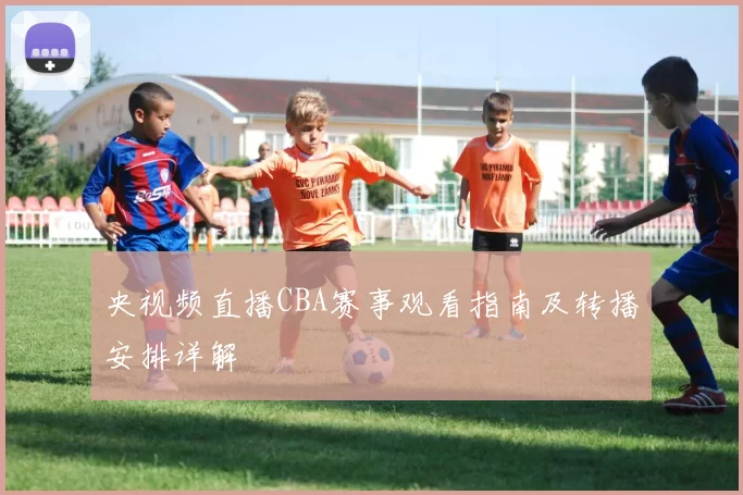 央视频直播CBA赛事观看指南及转播安排详解