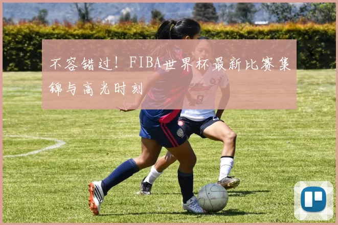 不容错过!FIBA世界杯最新比赛集锦与高光时刻