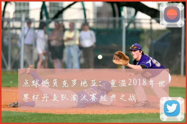 点球憾负克罗地亚:重温2018年世界杯丹麦队淘汰赛经典之战