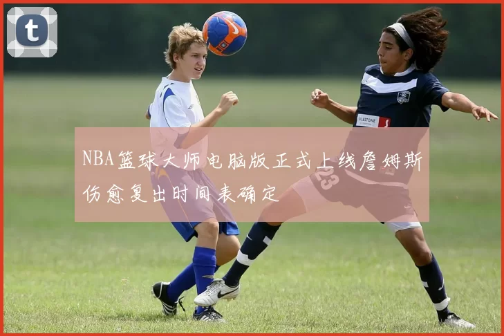 NBA篮球大师电脑版正式上线詹姆斯伤愈复出时间表确定
