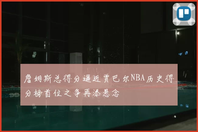 詹姆斯总得分逼近贾巴尔NBA历史得分榜首位之争再添悬念