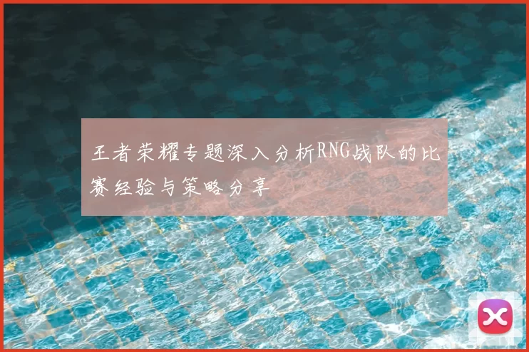 王者荣耀专题深入分析RNG战队的比赛经验与策略分享