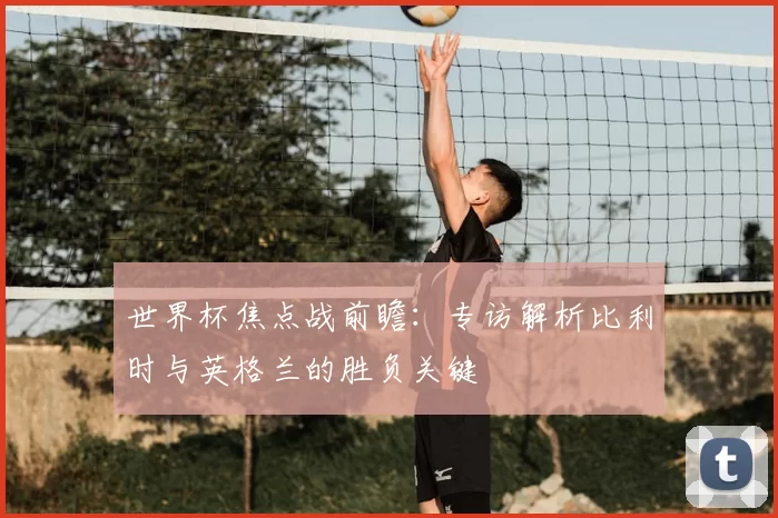 世界杯焦点战前瞻:专访解析比利时与英格兰的胜负关键
