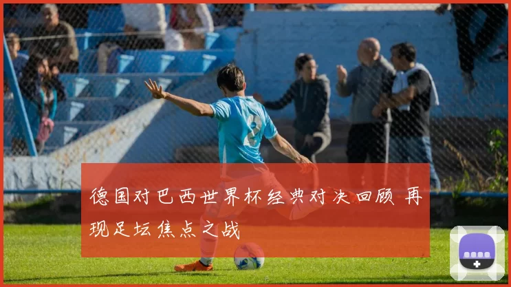 德国对巴西世界杯经典对决回顾 再现足坛焦点之战