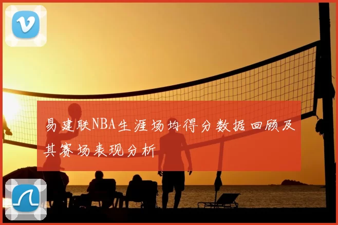 易建联NBA生涯场均得分数据回顾及其赛场表现分析