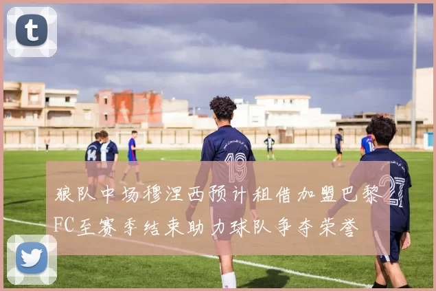 狼队中场穆涅西预计租借加盟巴黎FC至赛季结束助力球队争夺荣誉
