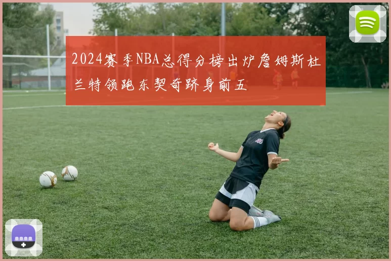 2024赛季NBA总得分榜出炉詹姆斯杜兰特领跑东契奇跻身前五