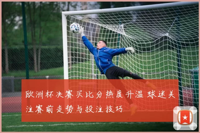 欧洲杯决赛买比分热度升温 球迷关注赛前走势与投注技巧