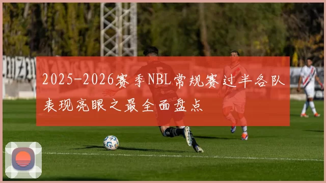 2025-2026赛季NBL常规赛过半各队表现亮眼之最全面盘点