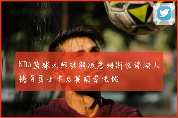 NBA篮球大师破解版詹姆斯伤停湖人憾负勇士季后赛前景堪忧