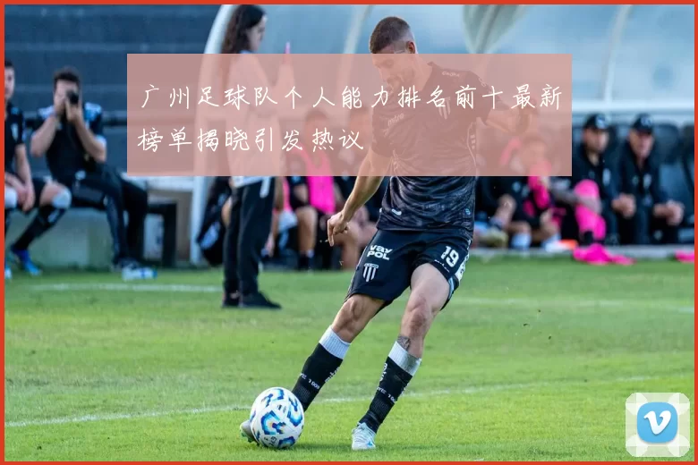 广州足球队个人能力排名前十最新榜单揭晓引发热议