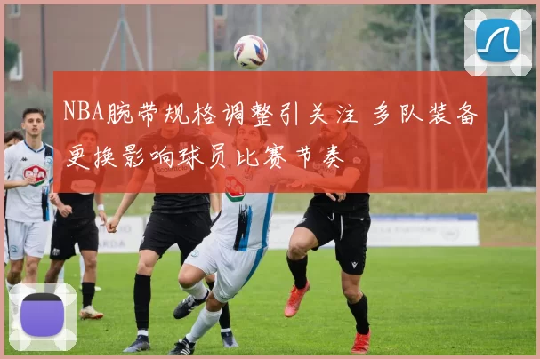 NBA腕带规格调整引关注 多队装备更换影响球员比赛节奏