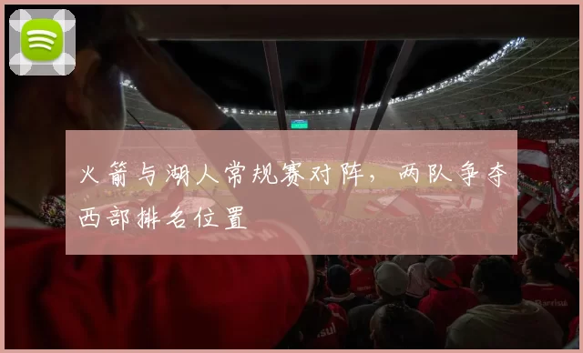 火箭与湖人常规赛对阵,两队争夺西部排名位置
