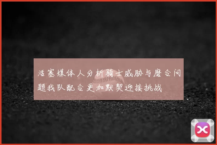 活塞媒体人分析骑士威胁与磨合问题我队配合更加默契迎接挑战