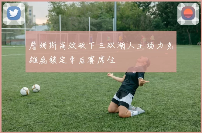 詹姆斯高效砍下三双湖人主场力克雄鹿锁定季后赛席位