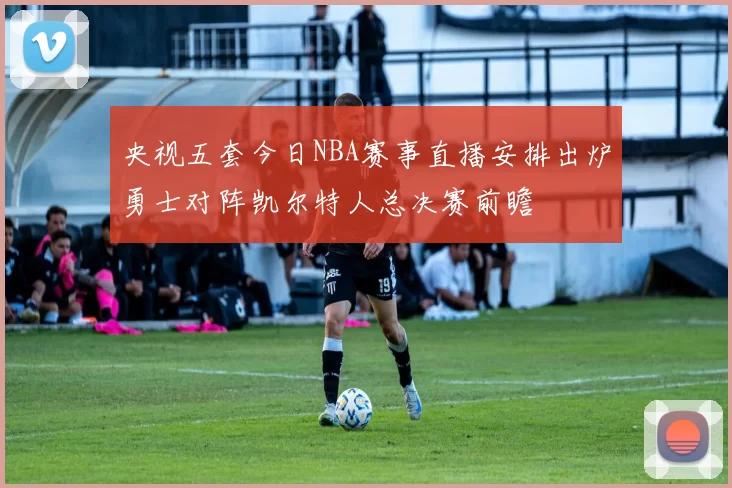 央视五套今日NBA赛事直播安排出炉勇士对阵凯尔特人总决赛前瞻