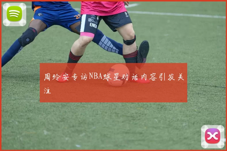 周玲安专访NBA球星对话内容引发关注