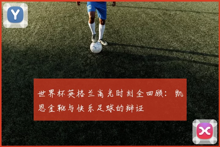 世界杯英格兰高光时刻全回顾:凯恩金靴与快乐足球的辩证