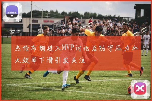 杰伦布朗进入MVP讨论后防守压力加大效率下滑引发关注