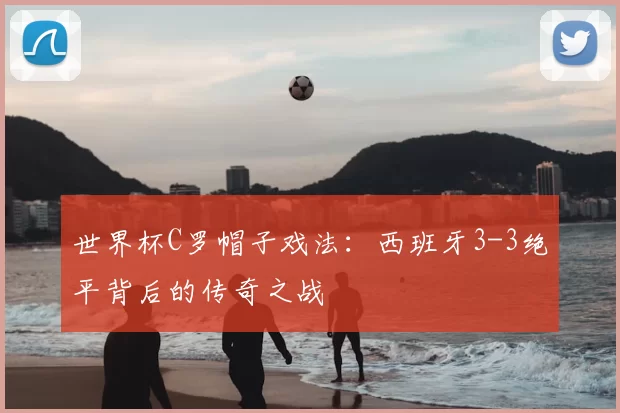 世界杯C罗帽子戏法:西班牙3-3绝平背后的传奇之战