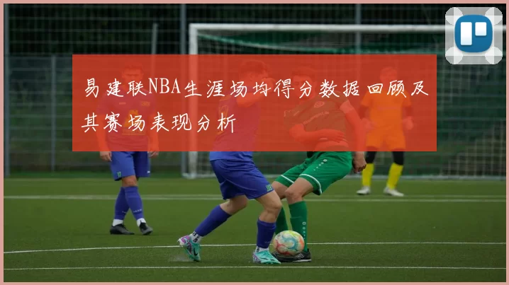 易建联NBA生涯场均得分数据回顾及其赛场表现分析