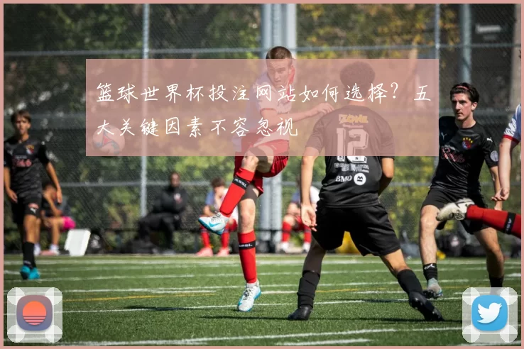 篮球世界杯投注网站如何选择？五大关键因素不容忽视