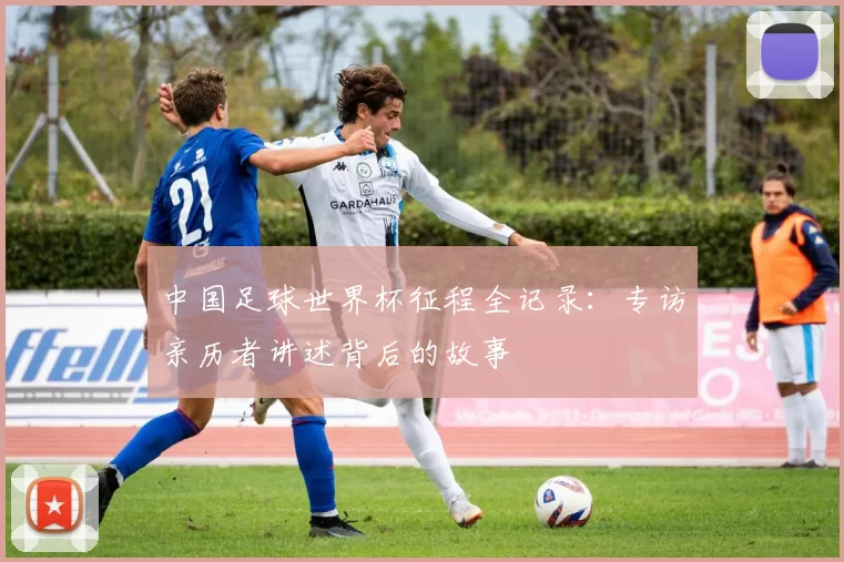 中国足球世界杯征程全记录:专访亲历者讲述背后的故事