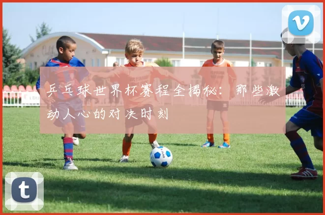 乒乓球世界杯赛程全揭秘:那些激动人心的对决时刻