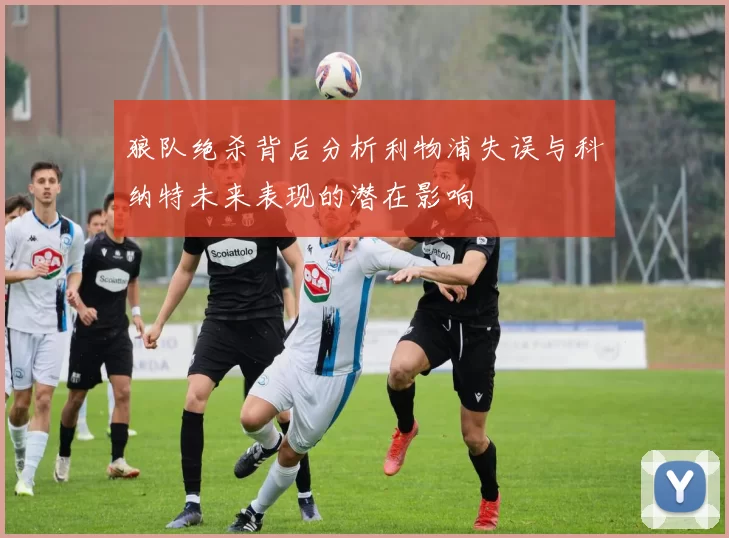 狼队绝杀背后分析利物浦失误与科纳特未来表现的潜在影响