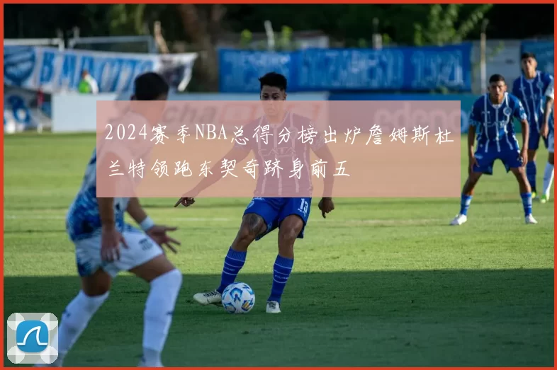 2024赛季NBA总得分榜出炉詹姆斯杜兰特领跑东契奇跻身前五