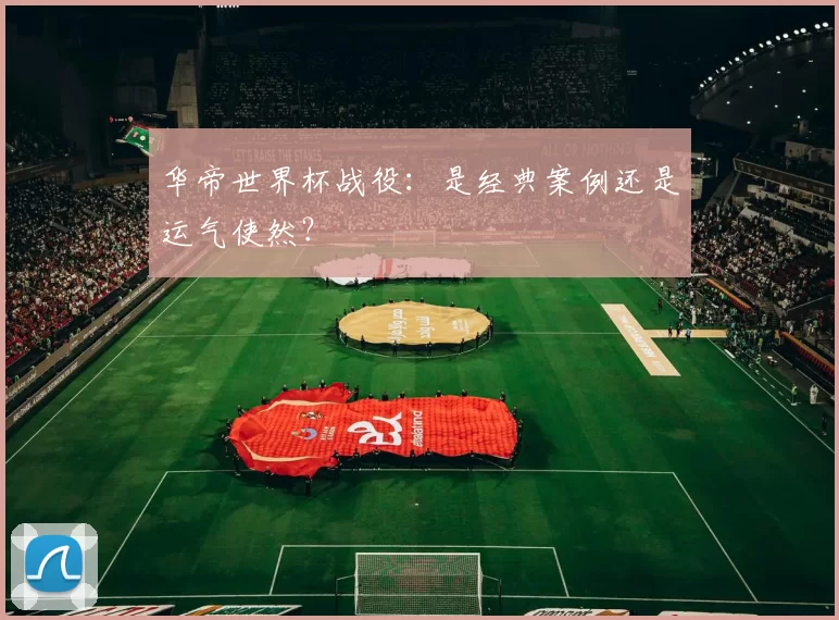 华帝世界杯战役:是经典案例还是运气使然?