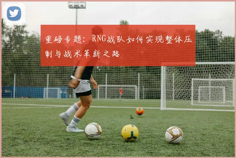 重磅专题:RNG战队如何实现整体压制与战术革新之路