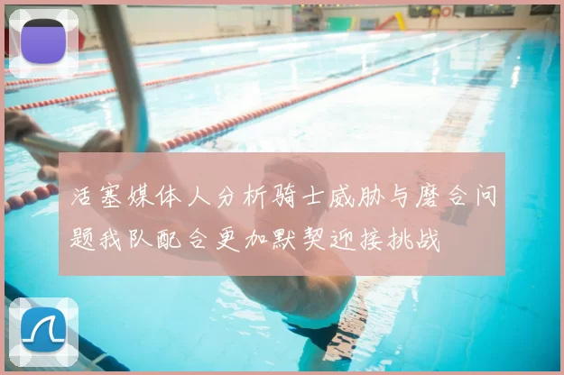 活塞媒体人分析骑士威胁与磨合问题我队配合更加默契迎接挑战