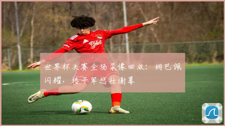 世界杯决赛全场录像回放:姆巴佩闪耀,格子军悲壮谢幕