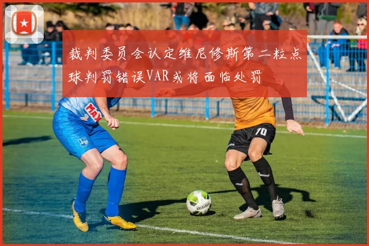 裁判委员会认定维尼修斯第二粒点球判罚错误VAR或将面临处罚