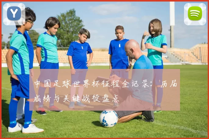 中国足球世界杯征程全记录:历届成绩与关键战役盘点