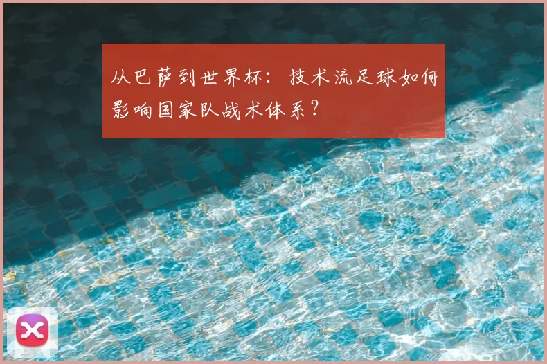 从巴萨到世界杯:技术流足球如何影响国家队战术体系?