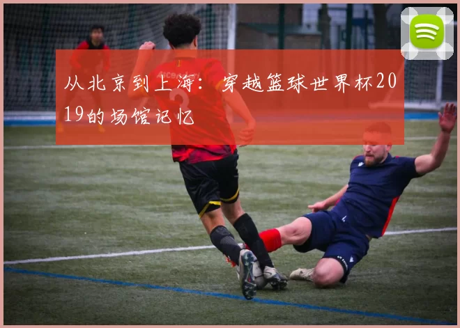 从北京到上海:穿越篮球世界杯2019的场馆记忆