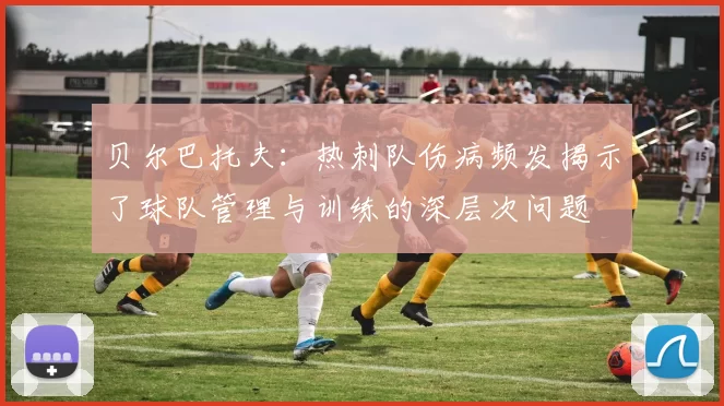 贝尔巴托夫:热刺队伤病频发揭示了球队管理与训练的深层次问题