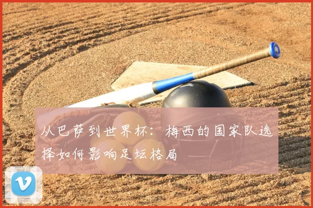从巴萨到世界杯:梅西的国家队选择如何影响足坛格局