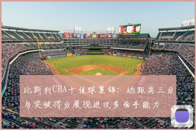 比斯利CBA十佳球集锦:远距离三分与突破得分展现进攻多面手能力