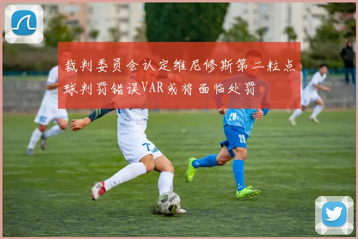 裁判委员会认定维尼修斯第二粒点球判罚错误VAR或将面临处罚
