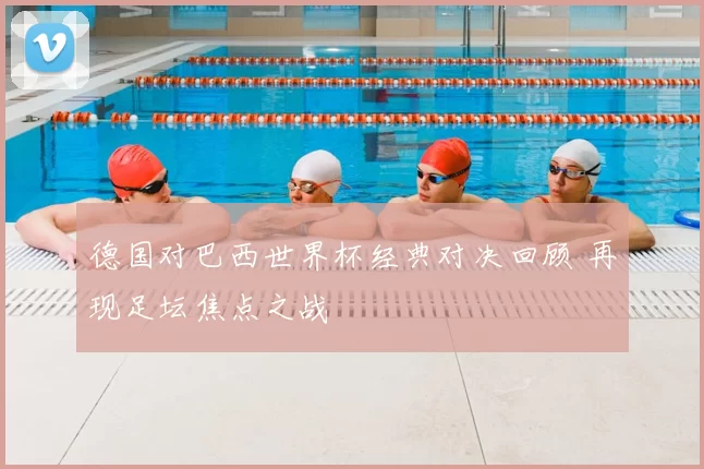 德国对巴西世界杯经典对决回顾 再现足坛焦点之战