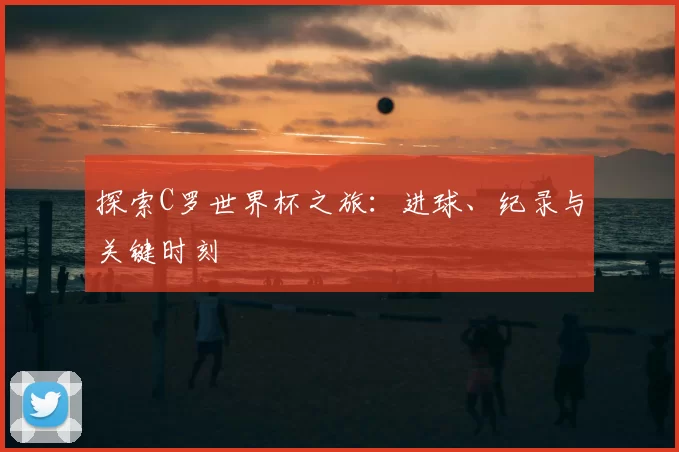 探索C罗世界杯之旅:进球、纪录与关键时刻