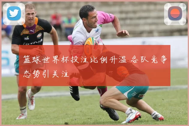 篮球世界杯投注比例升温 各队竞争态势引关注