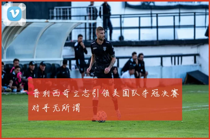 普利西奇立志引领美国队夺冠决赛对手无所谓