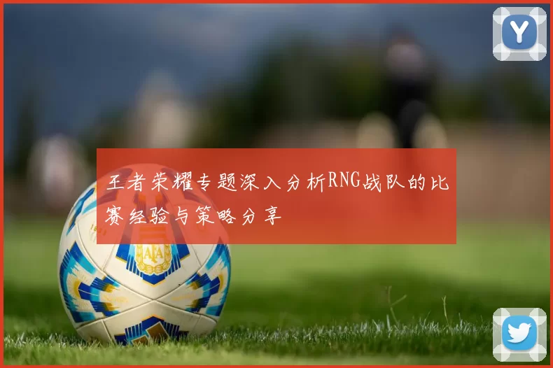 王者荣耀专题深入分析RNG战队的比赛经验与策略分享