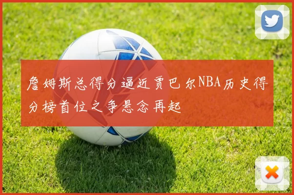 詹姆斯总得分逼近贾巴尔NBA历史得分榜首位之争悬念再起