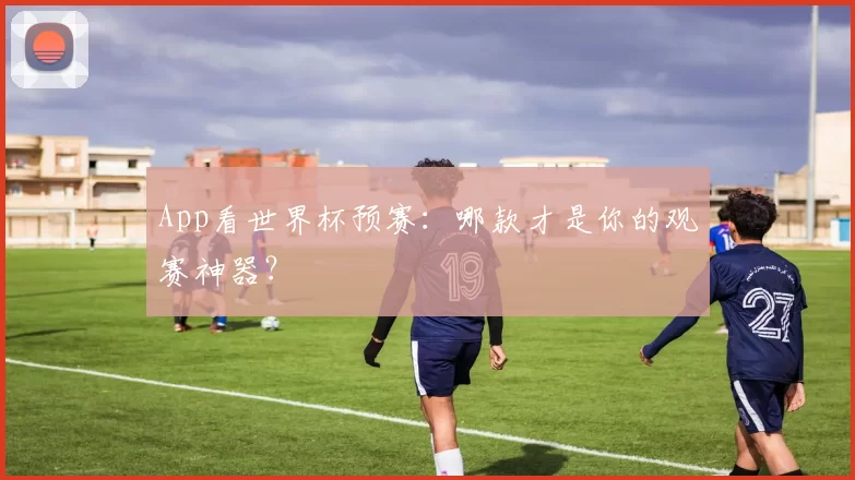 App看世界杯预赛:哪款才是你的观赛神器?